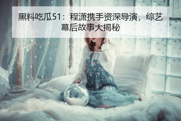 黑料吃瓜51：程潇携手资深导演，综艺幕后故事大揭秘