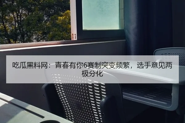 吃瓜黑料网：青春有你6赛制突变频繁，选手意见两极分化