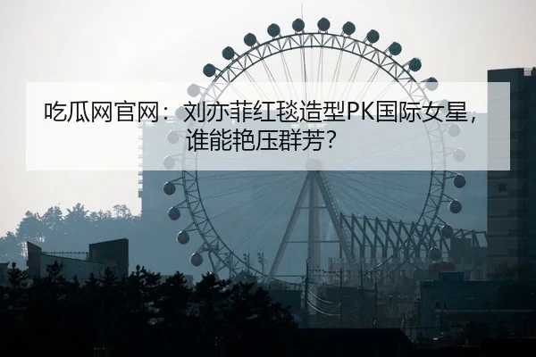 吃瓜网官网：刘亦菲红毯造型PK国际女星，谁能艳压群芳？